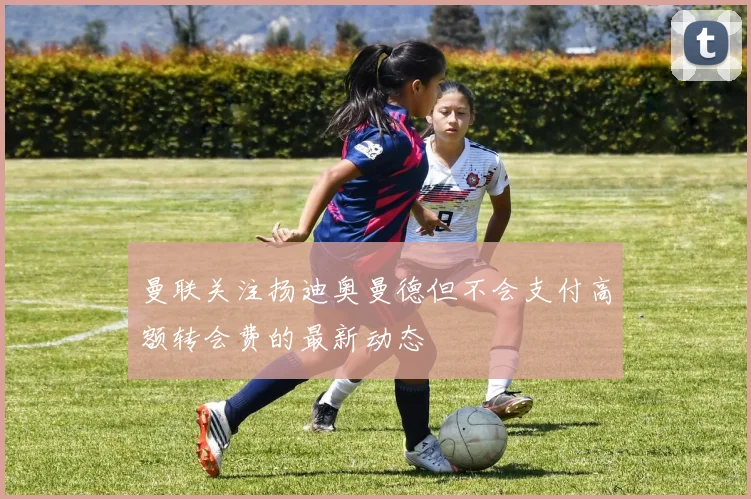 曼联关注扬迪奥曼德但不会支付高额转会费的最新动态